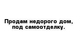 Продам недорого дом, под самоотделку. 